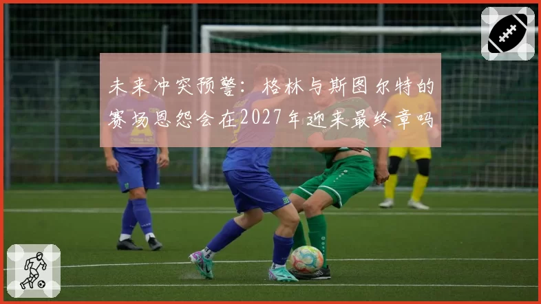 未来冲突预警：格林与斯图尔特的赛场恩怨会在2027年迎来最终章吗？