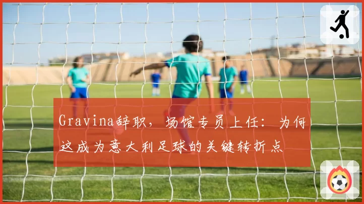 Gravina辞职，场馆专员上任：为何这成为意大利足球的关键转折点