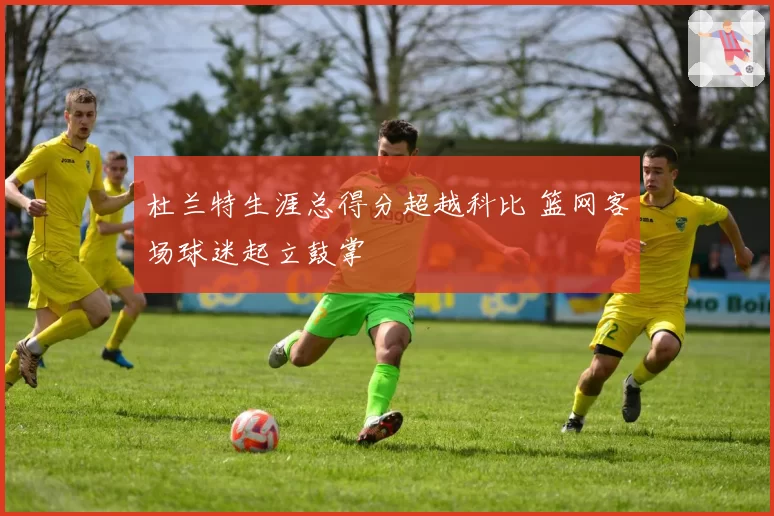 杜兰特生涯总得分超越科比 篮网客场球迷起立鼓掌