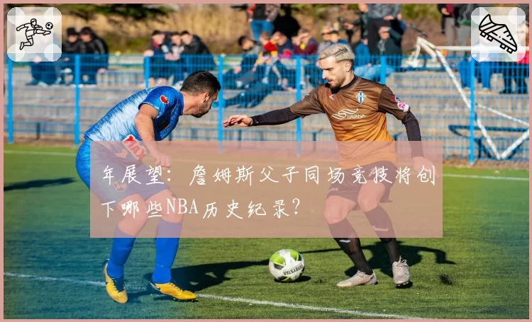 年展望：詹姆斯父子同场竞技将创下哪些NBA历史纪录？