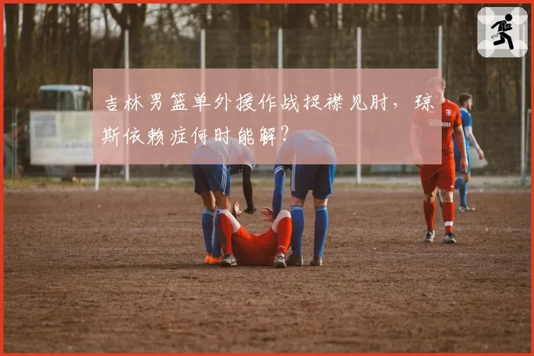 吉林男篮单外援作战捉襟见肘，琼斯依赖症何时能解？