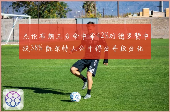 杰伦布朗三分命中率42%对德罗赞中投38% 凯尔特人公牛得分手段分化
