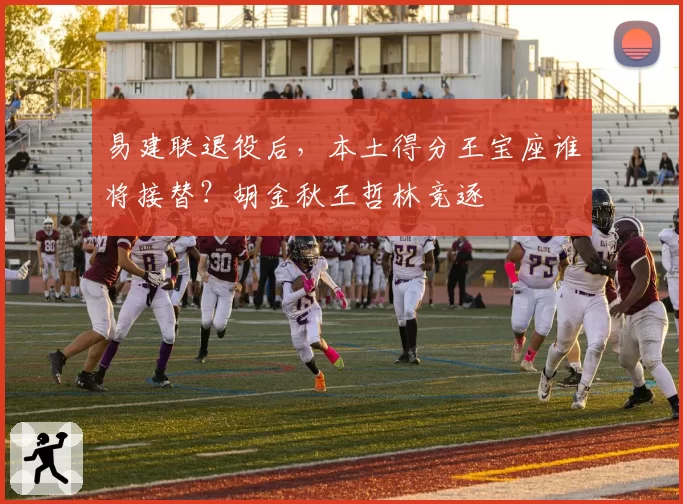 易建联退役后,本土得分王宝座谁将接替?胡金秋王哲林竞逐