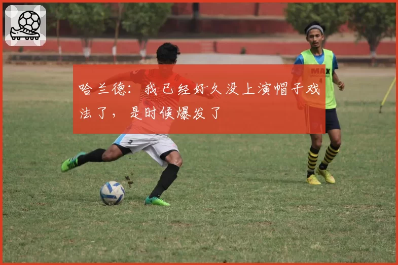 哈兰德：我已经好久没上演帽子戏法了，是时候爆发了