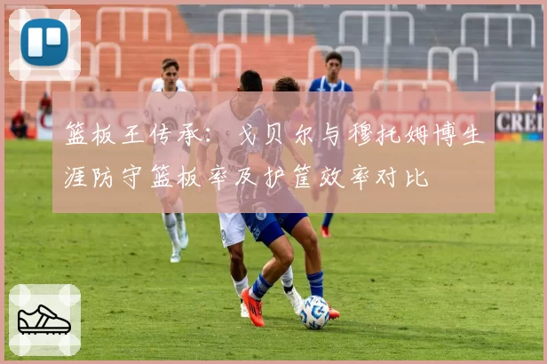 篮板王传承：戈贝尔与穆托姆博生涯防守篮板率及护筐效率对比
