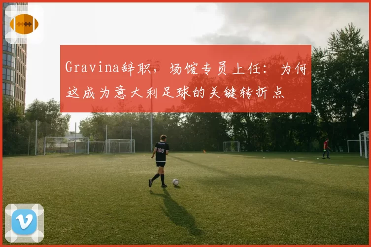 Gravina辞职，场馆专员上任：为何这成为意大利足球的关键转折点