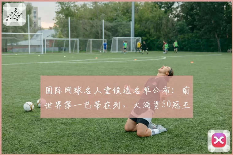 国际网球名人堂候选名单公布：前世界第一巴蒂在列，大满贯50冠王入围