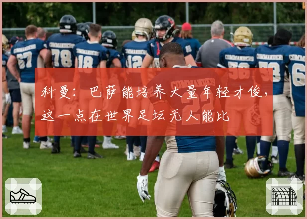 科曼：巴萨能培养大量年轻才俊，这一点在世界足坛无人能比