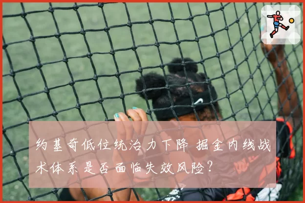 约基奇低位统治力下降 掘金内线战术体系是否面临失效风险？
