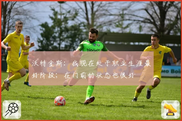 沃特金斯：我现在处于职业生涯最好阶段；在门前的状态也很好