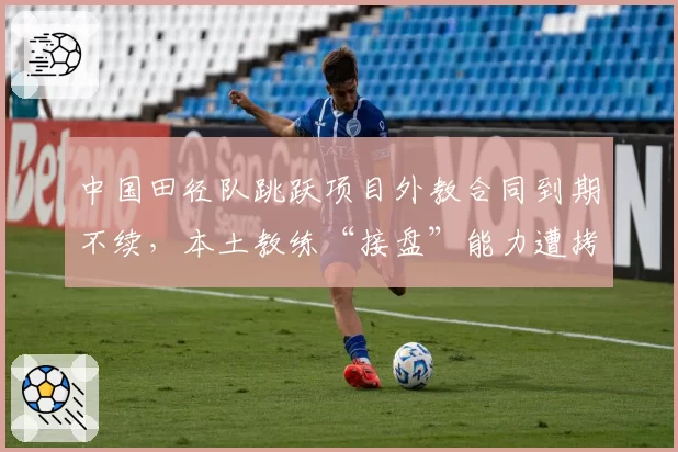 中国田径队跳跃项目外教合同到期不续，本土教练“接盘”能力遭拷问