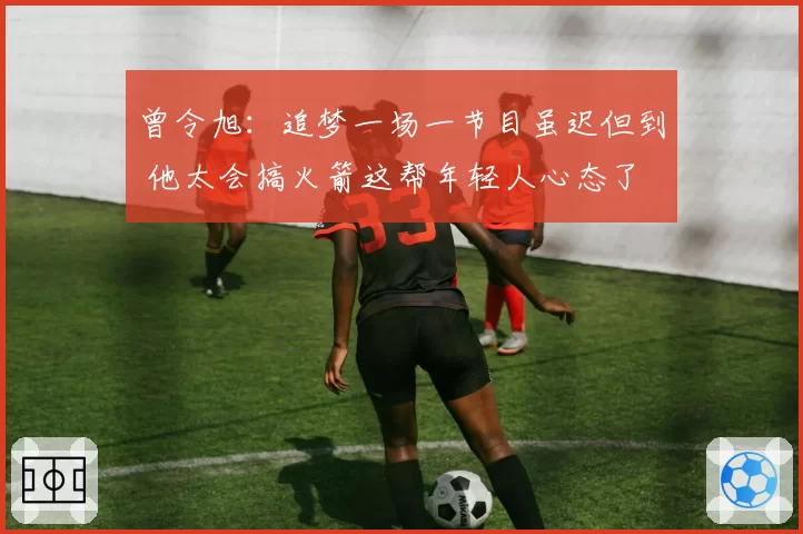 曾令旭:追梦一场一节目虽迟但到 他太会搞火箭这帮年轻人心态了