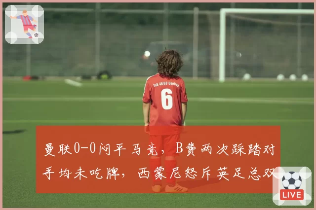 曼联0-0闷平马竞，B费两次踩踏对手均未吃牌，西蒙尼怒斥英足总双重标准