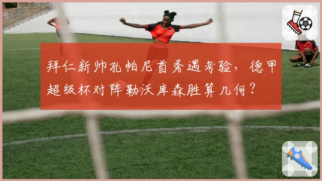 拜仁新帅孔帕尼首秀遇考验，德甲超级杯对阵勒沃库森胜算几何？