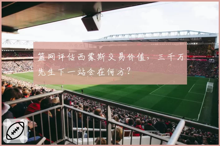 篮网评估西蒙斯交易价值，三千万先生下一站会在何方？