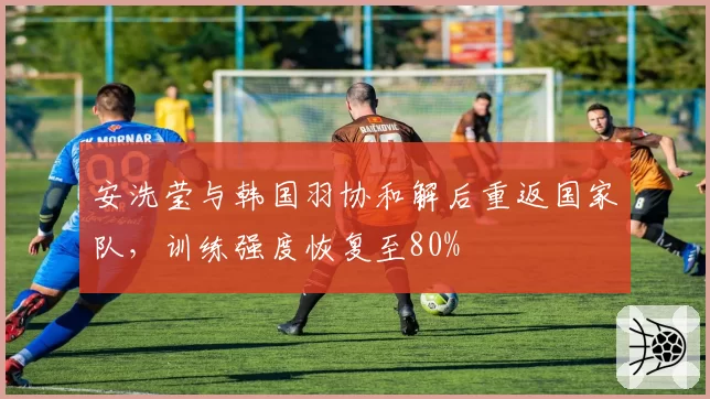 安洗莹与韩国羽协和解后重返国家队，训练强度恢复至80%