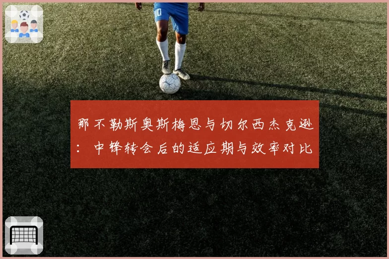 那不勒斯奥斯梅恩与切尔西杰克逊：中锋转会后的适应期与效率对比