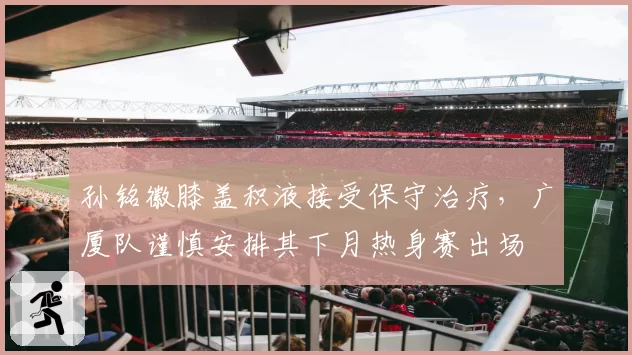 孙铭徽膝盖积液接受保守治疗，广厦队谨慎安排其下月热身赛出场