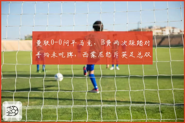 曼联0-0闷平马竞，B费两次踩踏对手均未吃牌，西蒙尼怒斥英足总双重标准