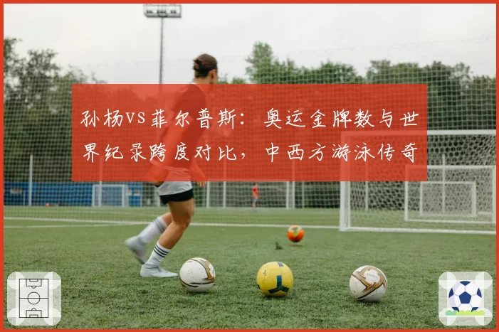 孙杨vs菲尔普斯:奥运金牌数与世界纪录跨度对比,中西方游泳传奇差异