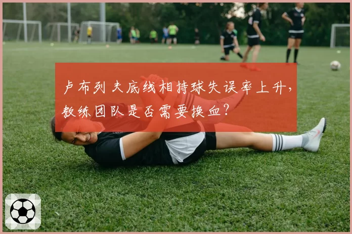 卢布列夫底线相持球失误率上升,教练团队是否需要换血?