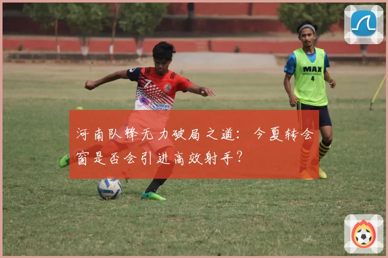 河南队锋无力破局之道：今夏转会窗是否会引进高效射手？