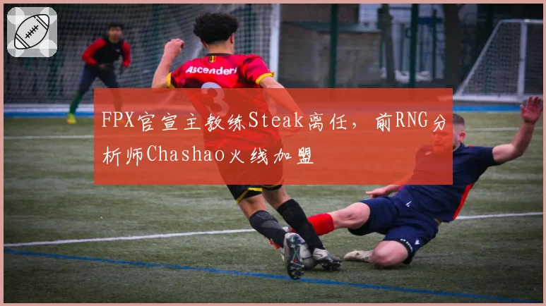 FPX官宣主教练Steak离任,前RNG分析师Chashao火线加盟