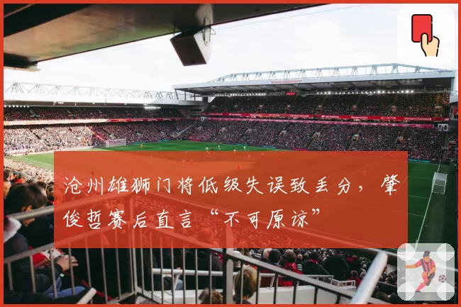 沧州雄狮门将低级失误致丢分，肇俊哲赛后直言“不可原谅”