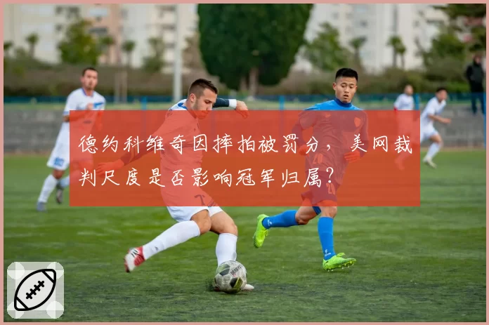 德约科维奇因摔拍被罚分,美网裁判尺度是否影响冠军归属?