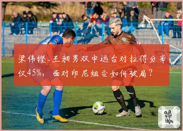 梁伟铿_王昶男双中远台对拉得分率仅45%，面对印尼组合如何破局？