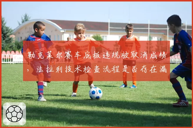 勒克莱尔赛车底板违规被取消成绩，法拉利技术检查流程是否存在漏洞？