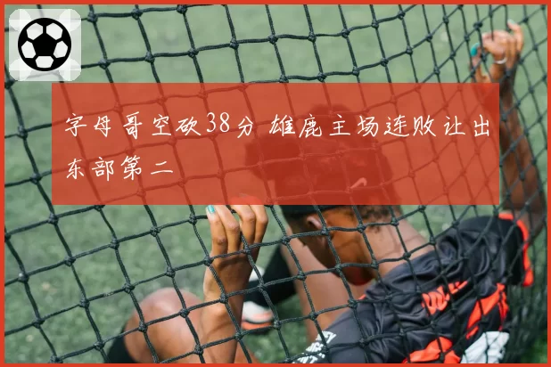 字母哥空砍38分 雄鹿主场连败让出东部第二