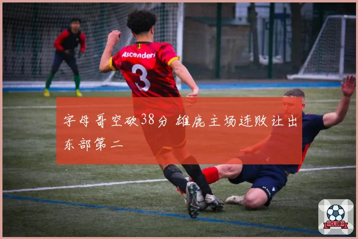 字母哥空砍38分 雄鹿主场连败让出东部第二