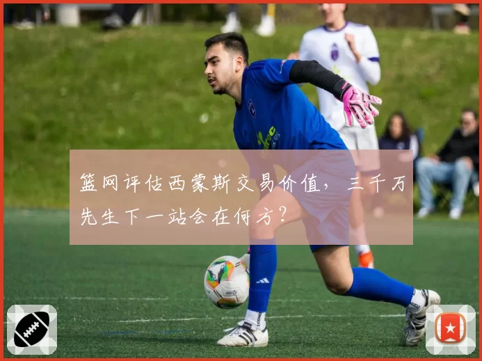 篮网评估西蒙斯交易价值,三千万先生下一站会在何方?