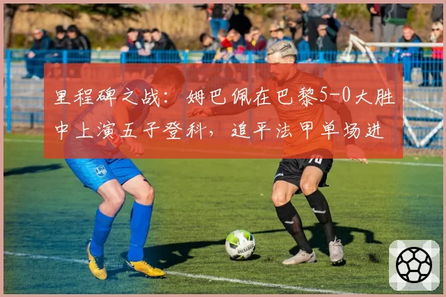 里程碑之战：姆巴佩在巴黎5-0大胜中上演五子登科，追平法甲单场进球纪录