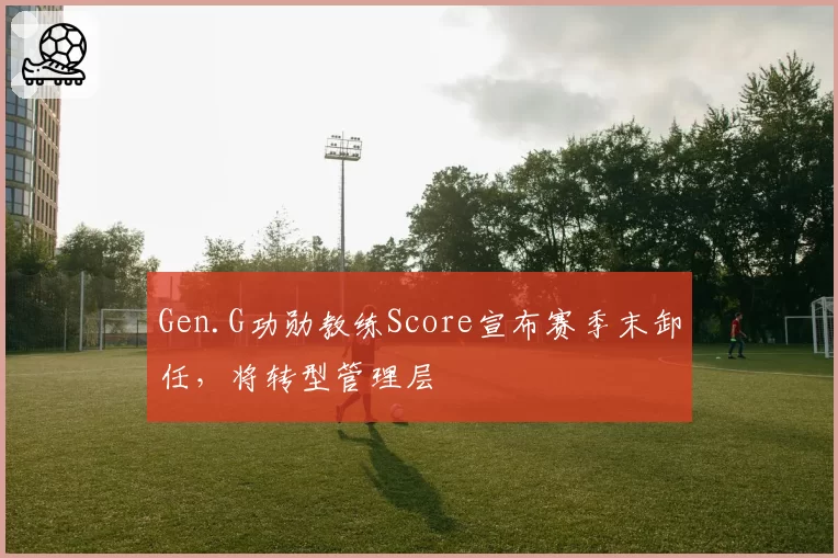 Gen.G功勋教练Score宣布赛季末卸任,将转型管理层