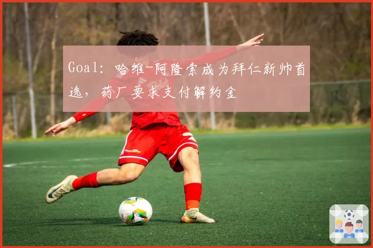Goal：哈维-阿隆索成为拜仁新帅首选，药厂要求支付解约金
