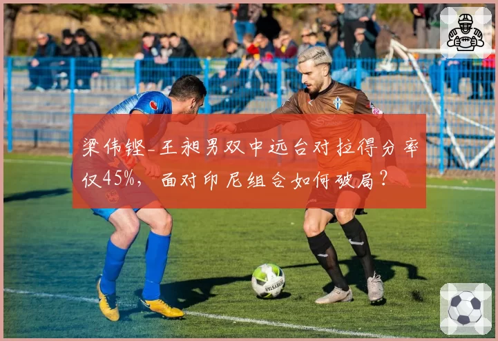 梁伟铿_王昶男双中远台对拉得分率仅45%，面对印尼组合如何破局？