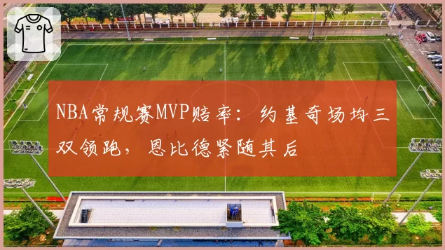 NBA常规赛MVP赔率：约基奇场均三双领跑，恩比德紧随其后