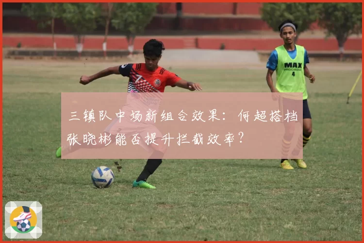 三镇队中场新组合效果：何超搭档张晓彬能否提升拦截效率？