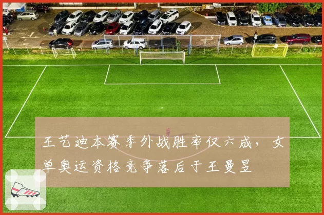 王艺迪本赛季外战胜率仅六成，女单奥运资格竞争落后于王曼昱