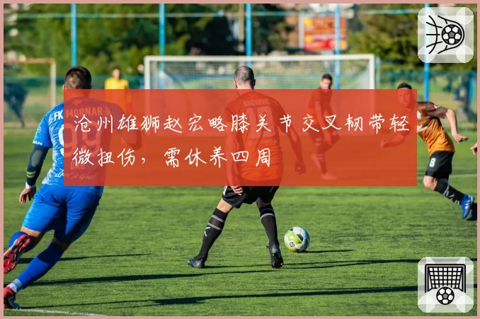 沧州雄狮赵宏略膝关节交叉韧带轻微扭伤,需休养四周