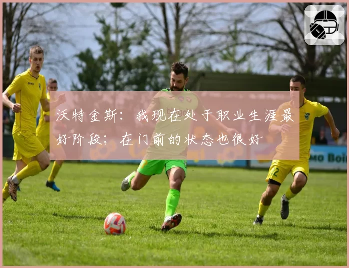 沃特金斯：我现在处于职业生涯最好阶段；在门前的状态也很好