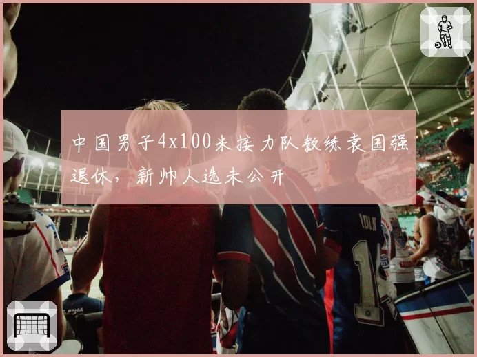 中国男子4x100米接力队教练袁国强退休，新帅人选未公开