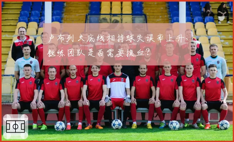 卢布列夫底线相持球失误率上升,教练团队是否需要换血?