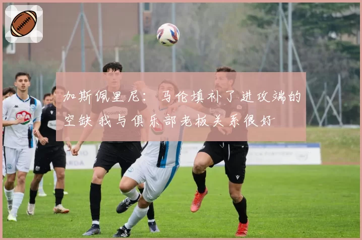加斯佩里尼：马伦填补了进攻端的空缺 我与俱乐部老板关系很好