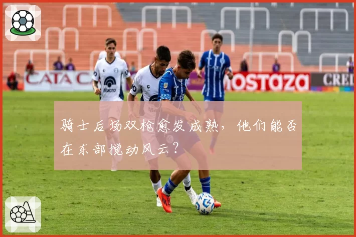 骑士后场双枪愈发成熟,他们能否在东部搅动风云?