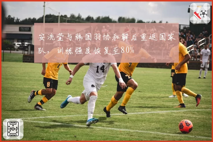 安洗莹与韩国羽协和解后重返国家队，训练强度恢复至80%