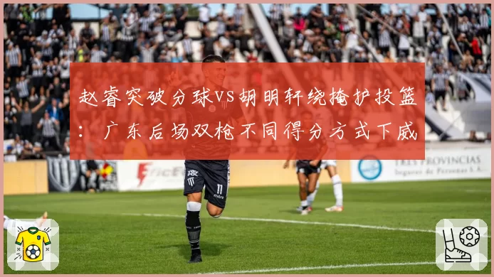 赵睿突破分球vs胡明轩绕掩护投篮:广东后场双枪不同得分方式下威胁值对比