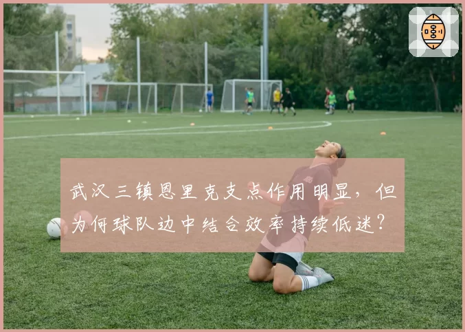 武汉三镇恩里克支点作用明显，但为何球队边中结合效率持续低迷？